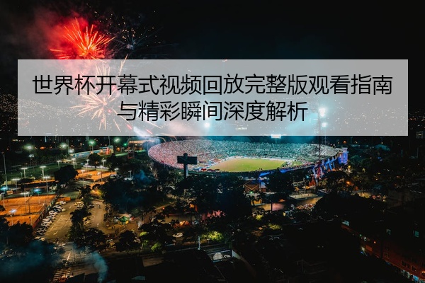 世界杯开幕式视频回放完整版观看指南与精彩瞬间深度解析