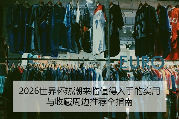2026世界杯热潮来临值得入手的实用与收藏周边推荐全指南