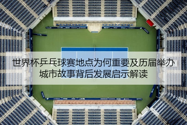 世界杯乒乓球赛地点为何重要及历届举办城市故事背后发展启示解读