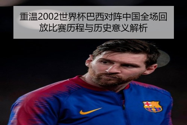 重温2002世界杯巴西对阵中国全场回放比赛历程与历史意义解析