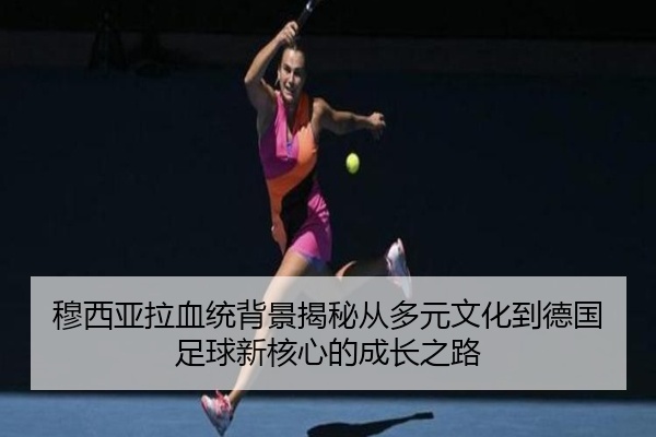 穆西亚拉血统背景揭秘从多元文化到德国足球新核心的成长之路