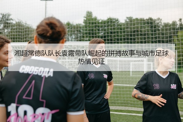 湘超常德队队长袁露带队崛起的拼搏故事与城市足球热情见证