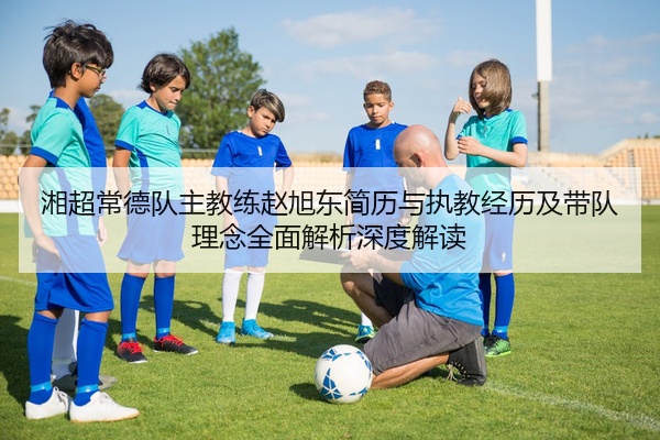 湘超常德队主教练赵旭东简历与执教经历及带队理念全面解析深度解读
