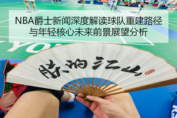 NBA爵士新闻深度解读球队重建路径与年轻核心未来前景展望分析