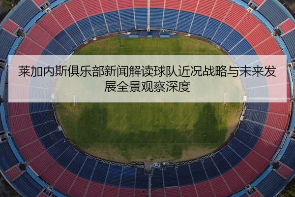 莱加内斯俱乐部新闻解读球队近况战略与未来发展全景观察深度