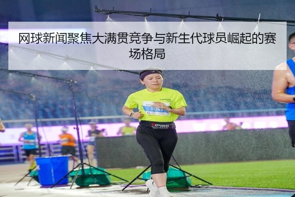 网球新闻聚焦大满贯竞争与新生代球员崛起的赛场格局