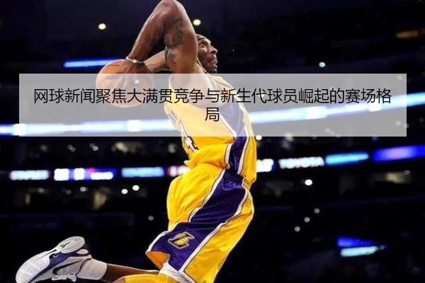 网球新闻聚焦大满贯竞争与新生代球员崛起的赛场格局