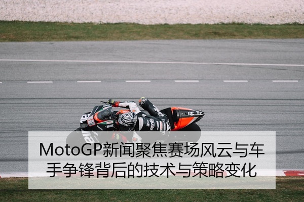 MotoGP新闻聚焦赛场风云与车手争锋背后的技术与策略变化