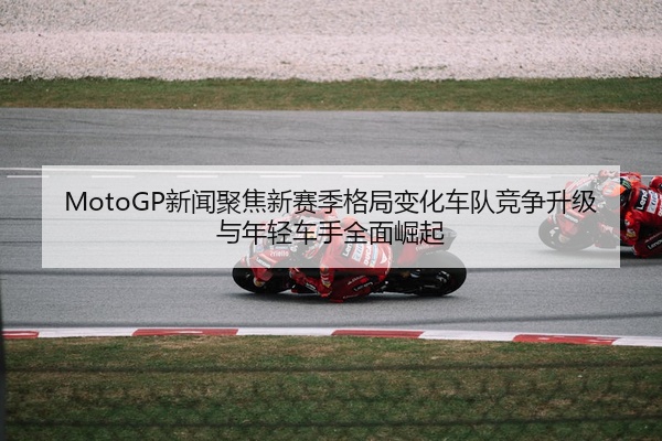 MotoGP新闻聚焦新赛季格局变化车队竞争升级与年轻车手全面崛起