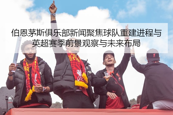 伯恩茅斯俱乐部新闻聚焦球队重建进程与英超赛季前景观察与未来布局