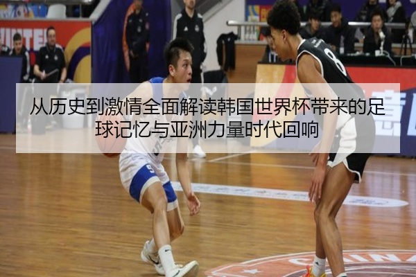 从历史到激情全面解读韩国世界杯带来的足球记忆与亚洲力量时代回响