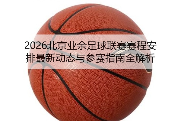 2026北京业余足球联赛赛程安排最新动态与参赛指南全解析